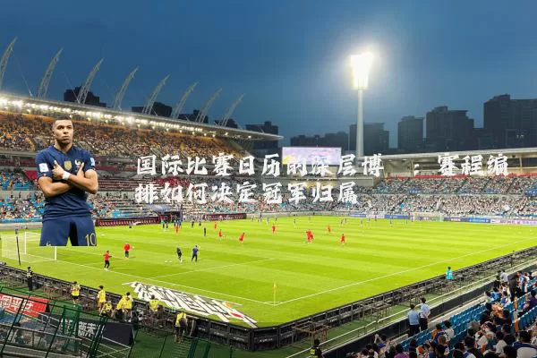国际比赛日历的深层博弈:赛程编排如何决定冠军归属