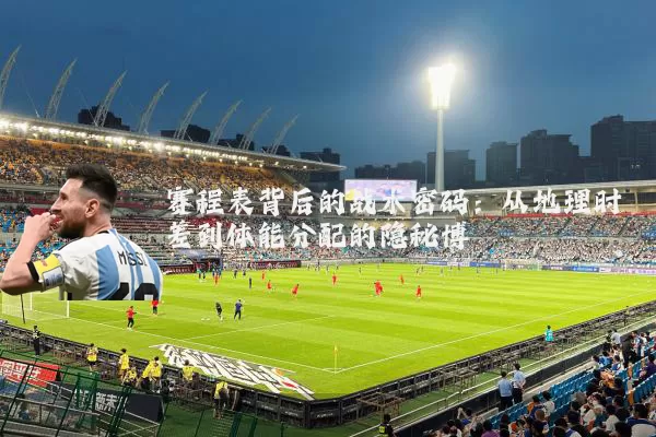赛程表背后的战术密码:从地理时差到体能分配的隐秘博弈