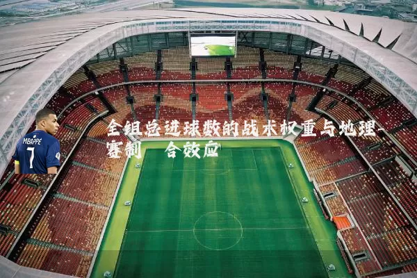 全组总进球数的战术权重与地理-赛制耦合效应